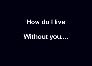 How do I live

Without you....