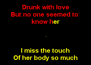 Drunk with love
But no one seemed to
know her

I miss the touch
Of her body so much