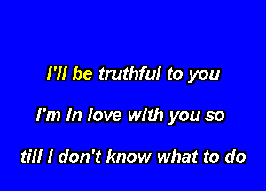 I'll be truthful to you

I'm in love with you so

til! I don't know what to do