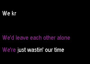 We'd leave each other alone

We're just wastin' our time