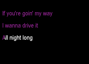 If you're goin' my way

I wanna drive it

All night long