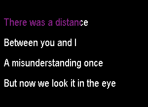 There was a distance

Between you and l

A misunderstanding once

But now we look it in the eye