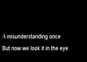 A misunderstanding once

But now we look it in the eye