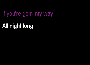 If you're goin' my way

All night long