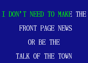 I DOW T NEED TO MAKE THE
FRONT PAGE NEWS
0R BE THE
TALK OF THE TOWN