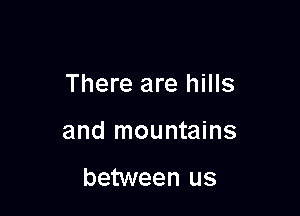 There are hills

and mountains

between us
