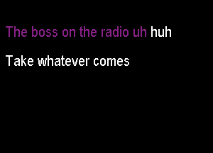 The boss on the radio uh huh

Take whatever comes