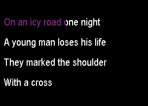 On an icy road one night

A young man loses his life
They marked the shoulder

With a cross