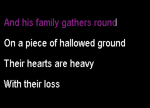 And his family gathers round

On a piece of hallowed ground

Their hearts are heavy
With their loss