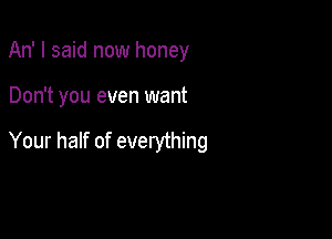 An' I said now honey

Don't you even want

Your half of everything