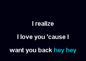 I realize

I love you 'cause I

want you back hey hey