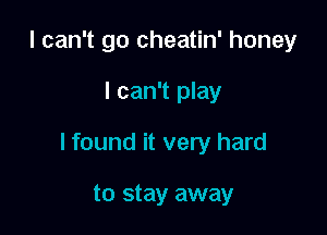 I can't go cheatin' honey

I can't play

I found it very hard

to stay away