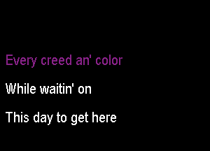 Every creed an' color

While waitin' on

This day to get here