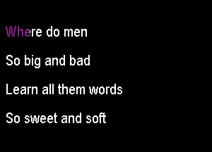 Where do men

80 big and bad

Learn all them words

So sweet and soft