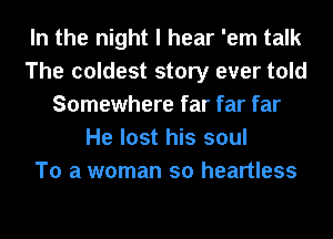 In the night I hear 'em talk
The coldest story ever told
Somewhere far far far
He lost his soul
To a woman so heartless