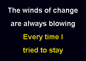 The winds of change

are always blowing
Every time I
tried to stay