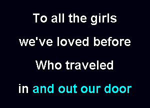 To all the girls

we've loved before
Who traveled

in and out our door