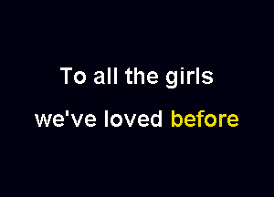 To all the girls

we've loved before