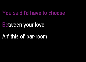 You said I'd have to choose

Between your love

An' this of bar-room
