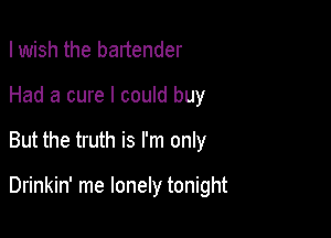 I wish the bartender

Had a cure I could buy

But the truth is I'm only

Drinkin' me lonely tonight