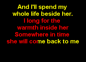 And I'll spend my
whole life beside her.
I long for the
warmth inside her
Somewhere in time
she will come back to me