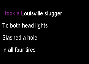 I took a Louisville slugger

To both head lights

Slashed a hole

In all four tires