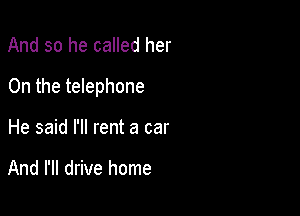 And so he called her

On the telephone

He said I'll rent a car

And I'll drive home