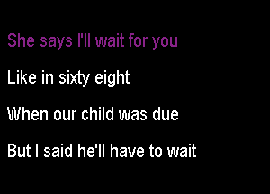 She says I'll wait for you

Like in sixty eight
When our child was due

But I said he'll have to wait