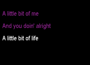 A little bit of me

And you doin' alright

A little bit of life