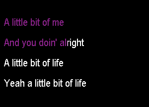 A little bit of me

And you doin' alright

A little bit of life
Yeah a little bit of life