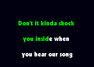 Don't it kinda shock

you inside when

you hear our song