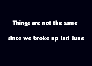 Things are not the same

since we broke up last June