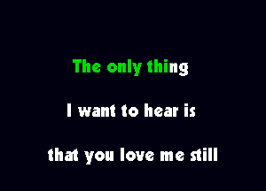 The only thing

I want to hear is

that you love me still