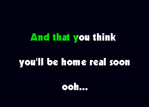 And that you think

you'll be home real soon

ooh...