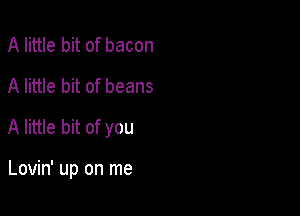 A little bit of bacon
A little bit of beans

A little bit of you

Lovin' up on me