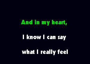 And in my heart,

I knowl can sawr

what I really feel