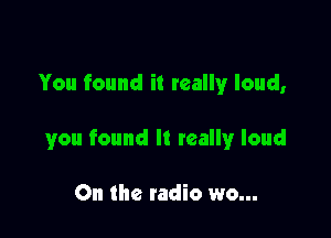 You found it really loud,

you found It wallyr loud

On the radio wo...