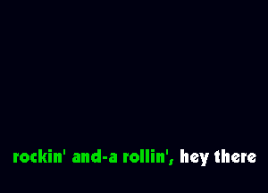 rockin' and-a rollin', hey there
