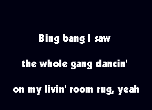 Bing bang I saw

the whole gang dancin'

on my Iivin' toom tug, yeah