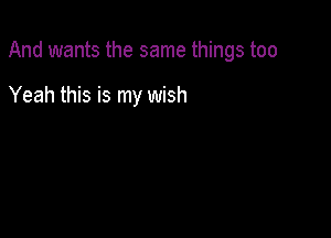 And wants the same things too

Yeah this is my wish