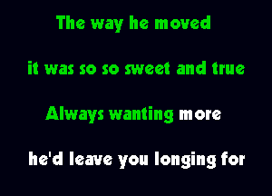 The way he moved
it was so so sweet and ttue

Always wanting more

he'd leave you longing for