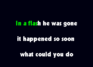 In a flash he was gone

it happened so soon

what could you do