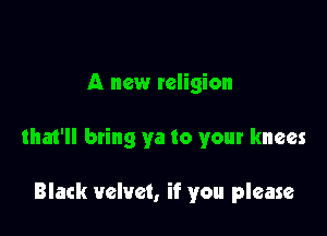 A new religion

tha1'll bring ya to your knees

Black velvet, if you please