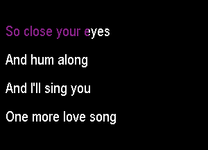 So close your eyes
And hum along

And I'll sing you

One more love song