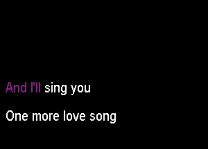 And I'll sing you

One more love song