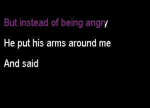 But instead of being angry

He put his arms around me

And said
