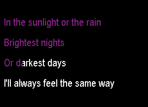 In the sunlight or the rain
Brightest nights
0r darkest days

I'll always feel the same way