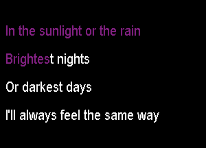 In the sunlight or the rain
Brightest nights
0r darkest days

I'll always feel the same way