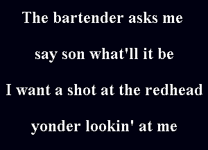 The bartender asks me
say son What'll it be
I want a shot at the redhead

yonder lookin' at me