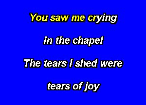 You saw me crying

in the chapel
The tears Ished were

tears of joy